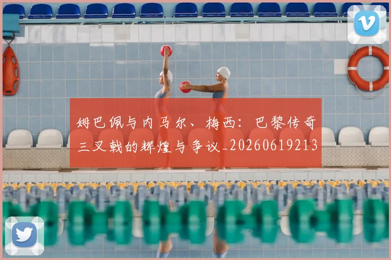 姆巴佩与内马尔、梅西:巴黎传奇三叉戟的辉煌与争议_20260619213317