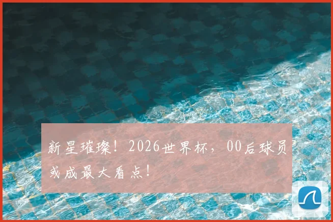 新星璀璨！2026世界杯，00后球员或成最大看点！