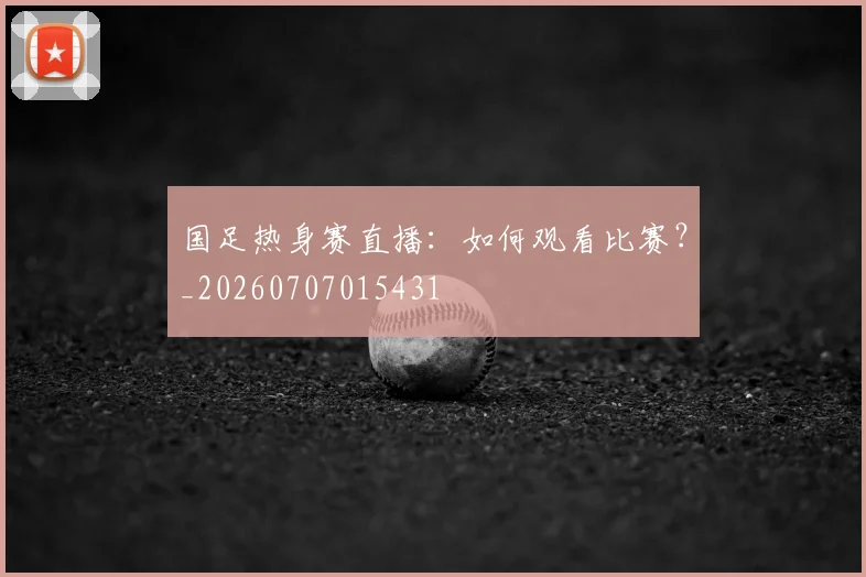 国足热身赛直播:如何观看比赛?_20260707015431