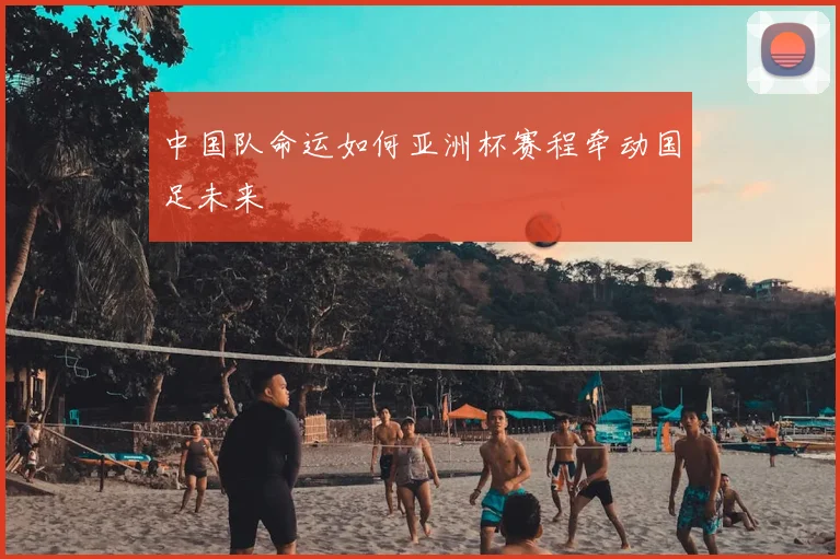 中国队命运如何亚洲杯赛程牵动国足未来