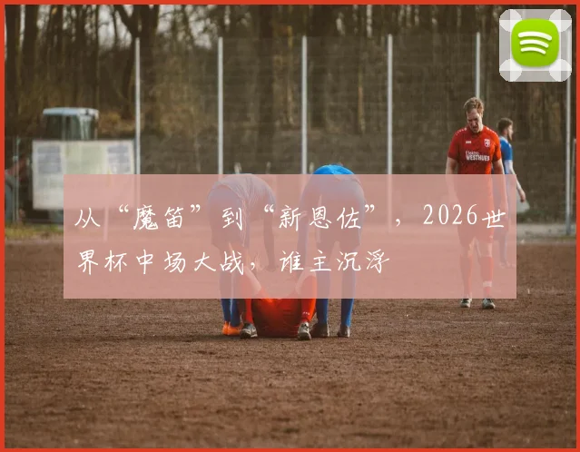 从“魔笛”到“新恩佐”，2026世界杯中场大战，谁主沉浮