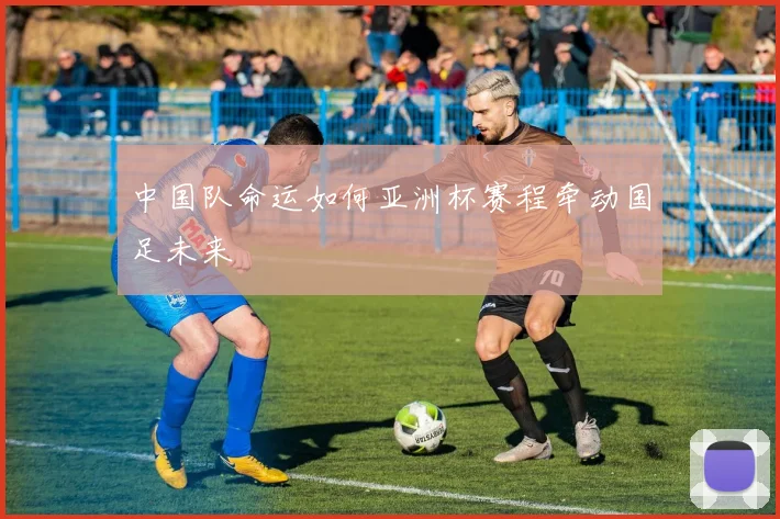 中国队命运如何亚洲杯赛程牵动国足未来