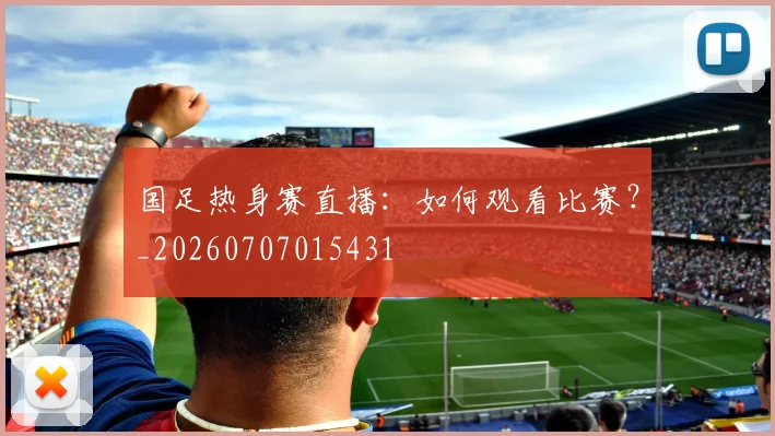 国足热身赛直播：如何观看比赛？_20260707015431