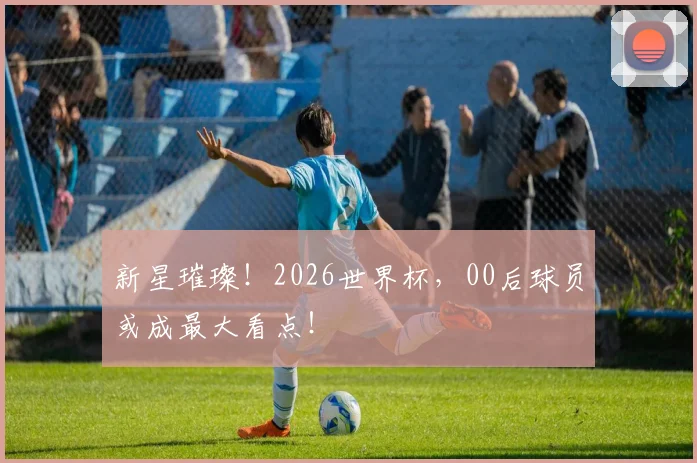 新星璀璨！2026世界杯，00后球员或成最大看点！