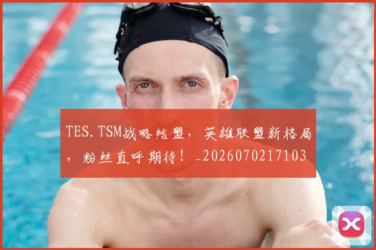 TES.TSM战略结盟,英雄联盟新格局,粉丝直呼期待!_20260702171034