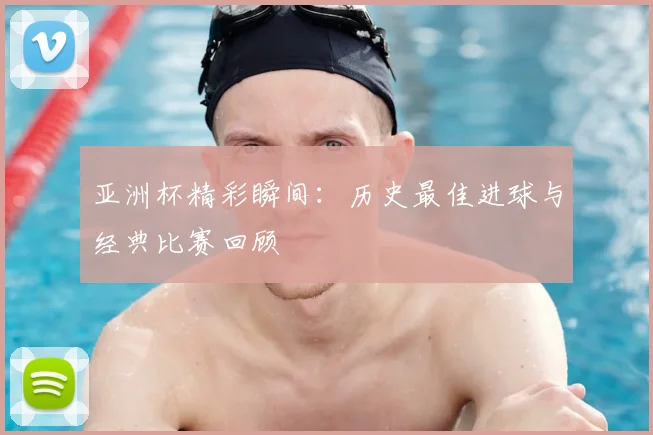亚洲杯精彩瞬间：历史最佳进球与经典比赛回顾