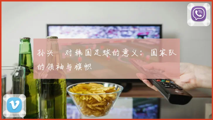孙兴慜对韩国足球的意义:国家队的领袖与旗帜