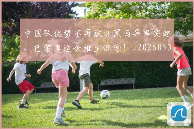 中国队优势不再欧洲黑马异军突起,巴黎奥运会谁主沉浮!_20260531151549_20260703210022