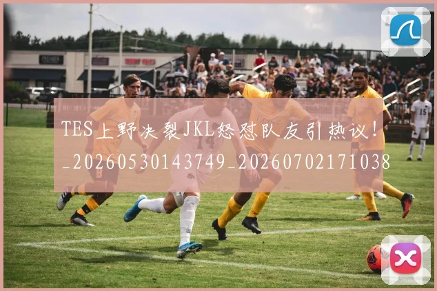 TES上野决裂JKL怒怼队友引热议！_20260530143749_20260702171038