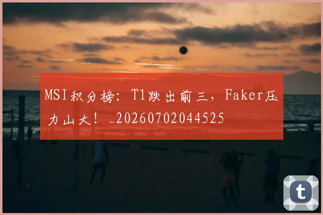 MSI积分榜：T1跌出前三，Faker压力山大！_20260702044525