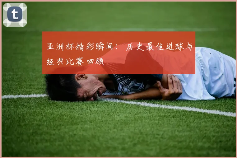 亚洲杯精彩瞬间:历史最佳进球与经典比赛回顾
