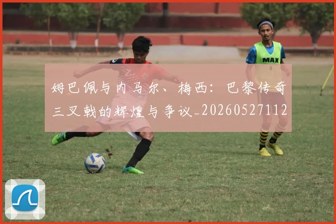 姆巴佩与内马尔、梅西:巴黎传奇三叉戟的辉煌与争议_20260527112120