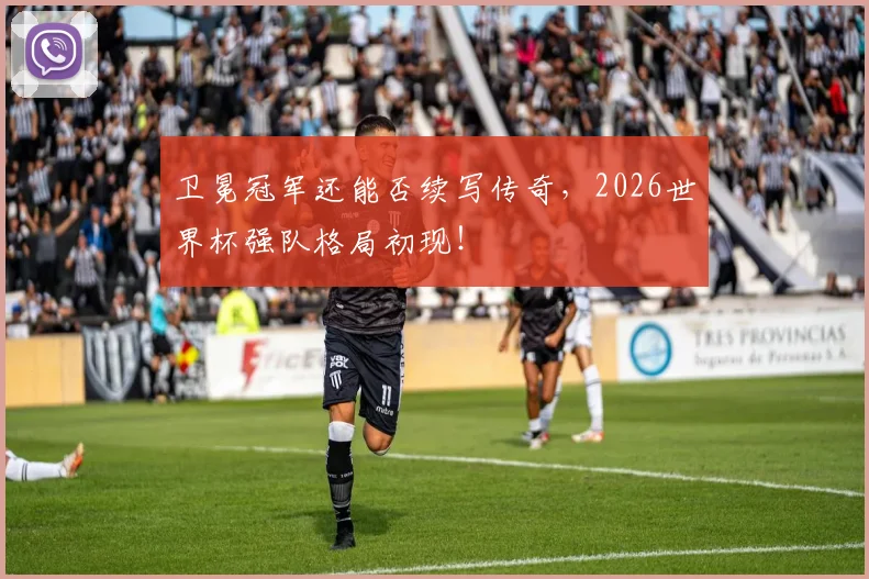 卫冕冠军还能否续写传奇,2026世界杯强队格局初现!