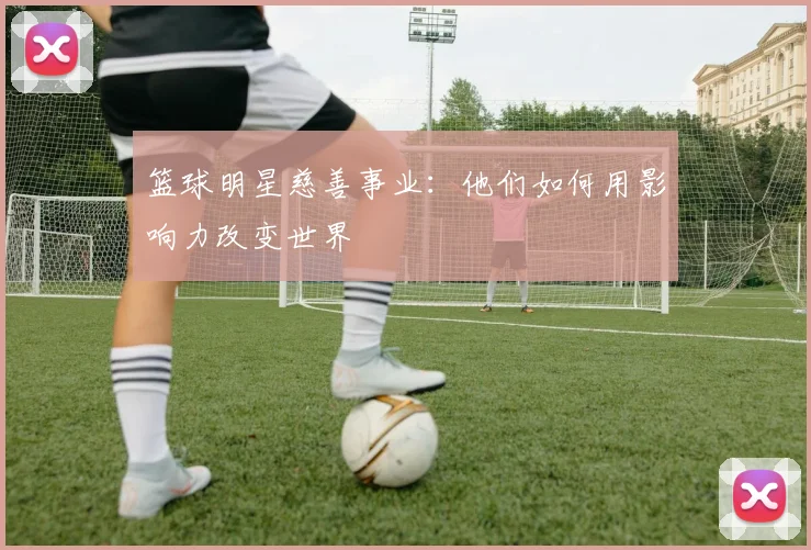 篮球明星慈善事业:他们如何用影响力改变世界