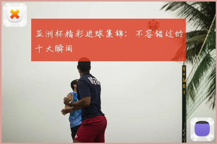 亚洲杯精彩进球集锦:不容错过的十大瞬间